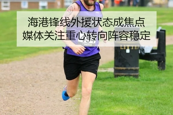 海港锋线外援状态成焦点 媒体关注重心转向阵容稳定